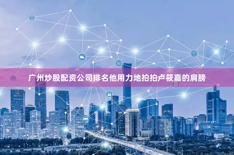广州炒股配资公司排名他用力地拍拍卢筱嘉的肩膀