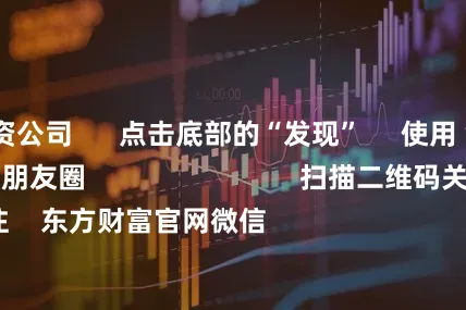 广东配资公司 点击底部的“发现” 使用“扫一扫” 即可将网页分享至朋友圈 扫描二维码关注 东方财富官网微信 沪股通 深股通