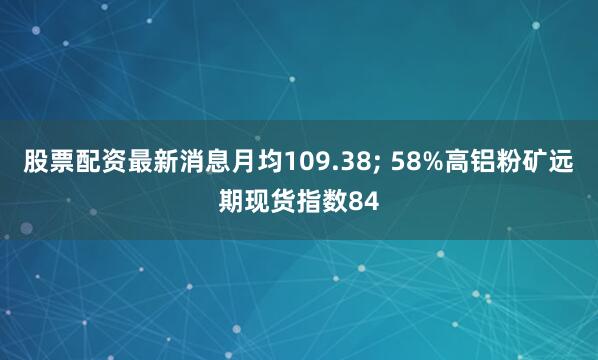 股票配资最新消息月均109.38; 58%高铝粉矿远期现货指数84