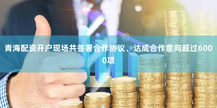青海配资开户现场共签署合作协议、达成合作意向超过6000项