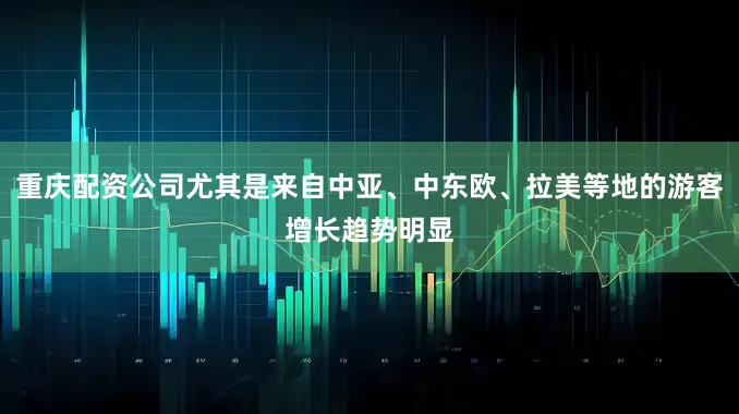 重庆配资公司尤其是来自中亚、中东欧、拉美等地的游客增长趋势明显