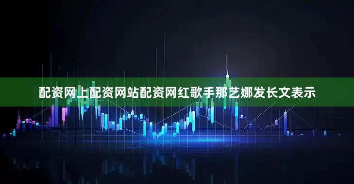 配资网上配资网站配资网红歌手那艺娜发长文表示