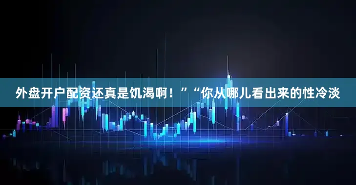 外盘开户配资还真是饥渴啊！”“你从哪儿看出来的性冷淡