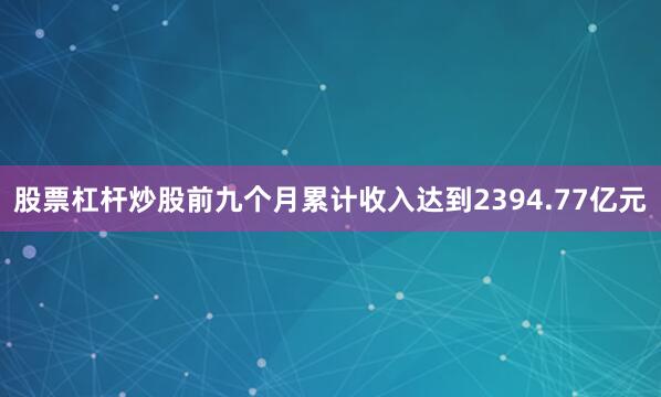 股票杠杆炒股前九个月累计收入达到2394.77亿元