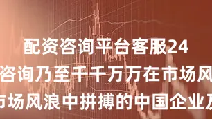 配资咨询平台客服24小时在线咨询乃至千千万万在市场风浪中拼搏的中国企业及企业家